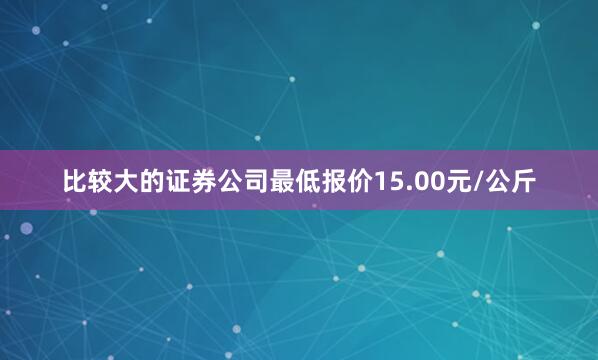 比较大的证券公司最低报价15.00元/公斤