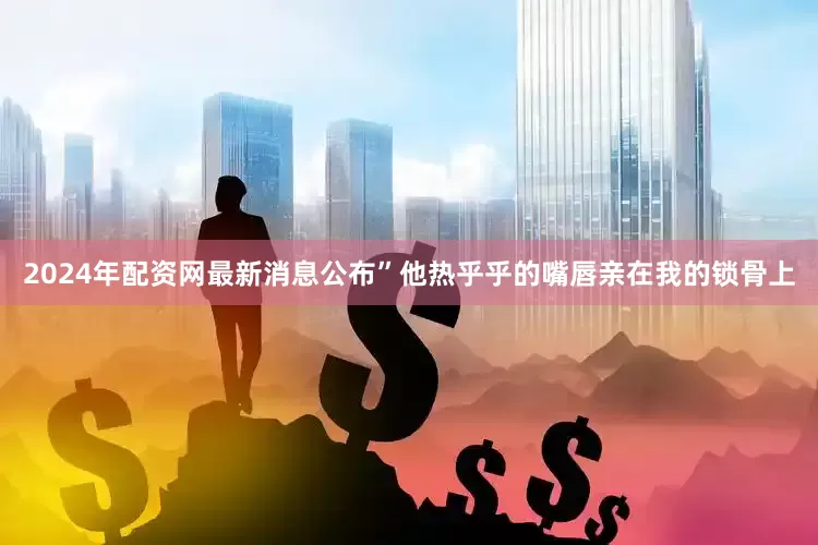 2024年配资网最新消息公布”他热乎乎的嘴唇亲在我的锁骨上